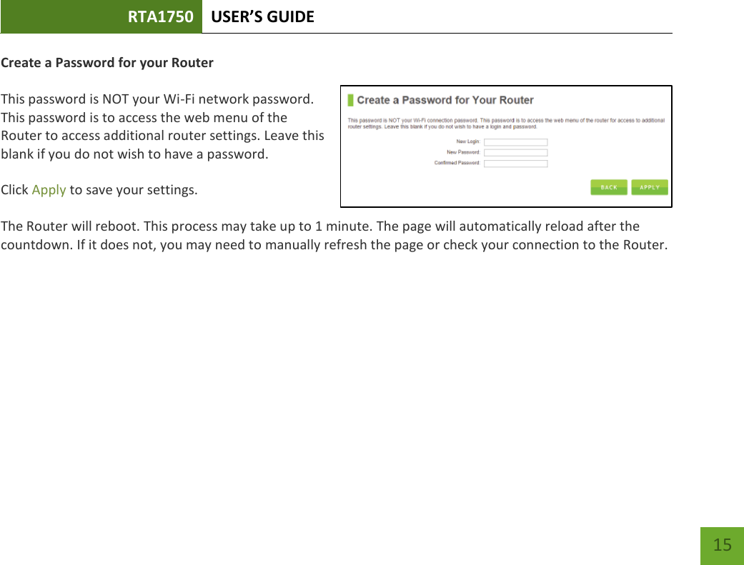 RTA1750 USER’S GUIDE    15 Create a Password for your Router   This password is NOT your Wi-Fi network password. This password is to access the web menu of the Router to access additional router settings. Leave this blank if you do not wish to have a password.  Click Apply to save your settings.  The Router will reboot. This process may take up to 1 minute. The page will automatically reload after the countdown. If it does not, you may need to manually refresh the page or check your connection to the Router. 