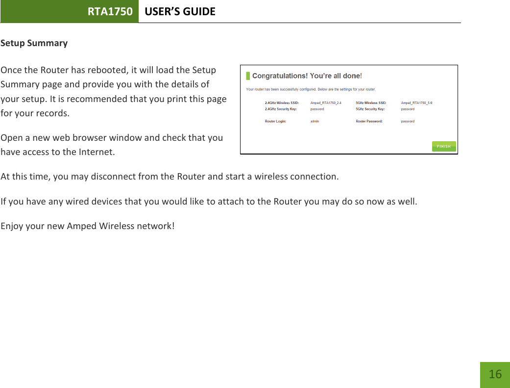 RTA1750 USER’S GUIDE    16 Setup Summary  Once the Router has rebooted, it will load the Setup Summary page and provide you with the details of your setup. It is recommended that you print this page for your records. Open a new web browser window and check that you have access to the Internet. At this time, you may disconnect from the Router and start a wireless connection. If you have any wired devices that you would like to attach to the Router you may do so now as well. Enjoy your new Amped Wireless network!    