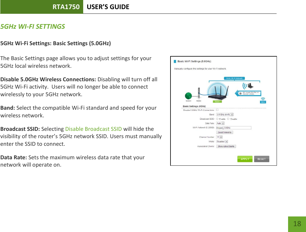 RTA1750 USER’S GUIDE    18 5GHz WI-FI SETTINGS  5GHz Wi-Fi Settings: Basic Settings (5.0GHz)  The Basic Settings page allows you to adjust settings for your 5GHz local wireless network. Disable 5.0GHz Wireless Connections: Disabling will turn off all 5GHz Wi-Fi activity.  Users will no longer be able to connect wirelessly to your 5GHz network. Band: Select the compatible Wi-Fi standard and speed for your wireless network. Broadcast SSID: Selecting Disable Broadcast SSID will hide the visibility of the router’s 5GHz network SSID. Users must manually enter the SSID to connect. Data Rate: Sets the maximum wireless data rate that your network will operate on.    