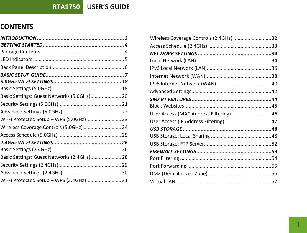 RTA1750 USER’S GUIDE    1 CONTENTSINTRODUCTION ........................................................... 3 GETTING STARTED ....................................................... 4 Package Contents ........................................................... 4 LED Indicators ................................................................. 5 Back Panel Description ................................................... 6 BASIC SETUP GUIDE ..................................................... 7 5.0GHz WI-FI SETTINGS .............................................. 18 Basic Settings (5.0GHz) ................................................. 18 Basic Settings: Guest Networks (5.0GHz) ...................... 20 Security Settings (5.0GHz)............................................. 21 Advanced Settings (5.0GHz) .......................................... 22 Wi-Fi Protected Setup – WPS (5.0GHz) ......................... 23 Wireless Coverage Controls (5.0GHz) ........................... 24 Access Schedule (5.0GHz) ............................................. 25 2.4GHz WI-FI SETTINGS .............................................. 26 Basic Settings (2.4GHz) ................................................. 26 Basic Settings: Guest Networks (2.4GHz) ...................... 28 Security Settings (2.4GHz)............................................. 29 Advanced Settings (2.4GHz) .......................................... 30 Wi-Fi Protected Setup – WPS (2.4GHz) ......................... 31 Wireless Coverage Controls (2.4GHz) ........................... 32 Access Schedule (2.4GHz) ............................................. 33 NETWORK SETTINGS ..................................................34 Local Network (LAN) ..................................................... 34 IPv6 Local Network (LAN) .............................................. 36 Internet Network (WAN) ............................................... 38 IPv6 Internet Network (WAN) ....................................... 40 Advanced Settings ......................................................... 42 SMART FEATURES ......................................................44 Block Websites .............................................................. 45 User Access (MAC Address Filtering) ............................ 46 User Access (IP Address Filtering) ................................. 47 USB STORAGE ............................................................48 USB Storage: Local Sharing ........................................... 48 USB Storage: FTP Server................................................ 52 FIREWALL SETTINGS ...................................................53 Port Filtering ................................................................. 54 Port Forwarding ............................................................ 55 DMZ (Demilitarized Zone) ............................................. 56 Virtual LAN .................................................................... 57 