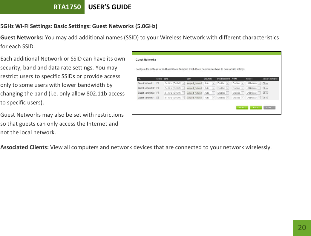 RTA1750 USER’S GUIDE    20 5GHz Wi-Fi Settings: Basic Settings: Guest Networks (5.0GHz) Guest Networks: You may add additional names (SSID) to your Wireless Network with different characteristics for each SSID. Each additional Network or SSID can have its own security, band and data rate settings. You may restrict users to specific SSIDs or provide access only to some users with lower bandwidth by changing the band (i.e. only allow 802.11b access to specific users). Guest Networks may also be set with restrictions so that guests can only access the Internet and not the local network. Associated Clients: View all computers and network devices that are connected to your network wirelessly.   