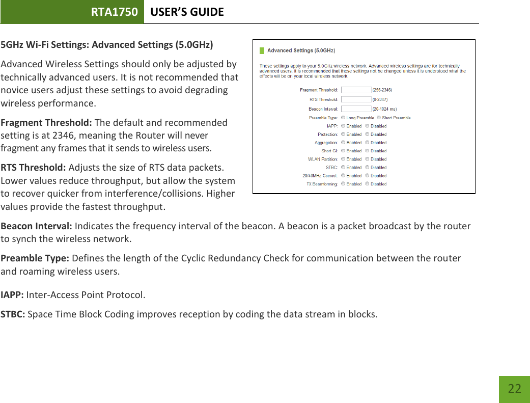 RTA1750 USER’S GUIDE    22 5GHz Wi-Fi Settings: Advanced Settings (5.0GHz) Advanced Wireless Settings should only be adjusted by technically advanced users. It is not recommended that novice users adjust these settings to avoid degrading wireless performance. Fragment Threshold: The default and recommended setting is at 2346, meaning the Router will never fragment any frames that it sends to wireless users. RTS Threshold: Adjusts the size of RTS data packets. Lower values reduce throughput, but allow the system to recover quicker from interference/collisions. Higher values provide the fastest throughput. Beacon Interval: Indicates the frequency interval of the beacon. A beacon is a packet broadcast by the router to synch the wireless network. Preamble Type: Defines the length of the Cyclic Redundancy Check for communication between the router and roaming wireless users. IAPP: Inter-Access Point Protocol. STBC: Space Time Block Coding improves reception by coding the data stream in blocks.   