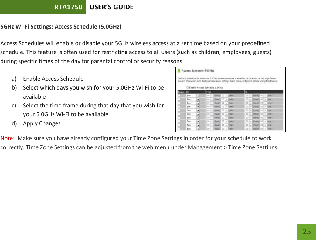 RTA1750 USER’S GUIDE    25 5GHz Wi-Fi Settings: Access Schedule (5.0GHz)  Access Schedules will enable or disable your 5GHz wireless access at a set time based on your predefined schedule. This feature is often used for restricting access to all users (such as children, employees, guests) during specific times of the day for parental control or security reasons.  a) Enable Access Schedule b) Select which days you wish for your 5.0GHz Wi-Fi to be available c) Select the time frame during that day that you wish for your 5.0GHz Wi-Fi to be available d) Apply Changes Note:  Make sure you have already configured your Time Zone Settings in order for your schedule to work correctly. Time Zone Settings can be adjusted from the web menu under Management &gt; Time Zone Settings.  