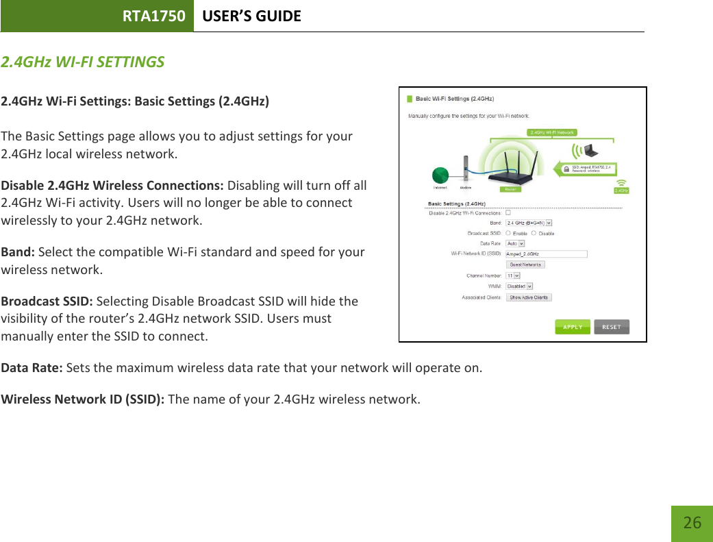 RTA1750 USER’S GUIDE    26 2.4GHz WI-FI SETTINGS  2.4GHz Wi-Fi Settings: Basic Settings (2.4GHz)  The Basic Settings page allows you to adjust settings for your 2.4GHz local wireless network. Disable 2.4GHz Wireless Connections: Disabling will turn off all 2.4GHz Wi-Fi activity. Users will no longer be able to connect wirelessly to your 2.4GHz network. Band: Select the compatible Wi-Fi standard and speed for your wireless network. Broadcast SSID: Selecting Disable Broadcast SSID will hide the visibility of the router’s 2.4GHz network SSID. Users must manually enter the SSID to connect. Data Rate: Sets the maximum wireless data rate that your network will operate on. Wireless Network ID (SSID): The name of your 2.4GHz wireless network. 