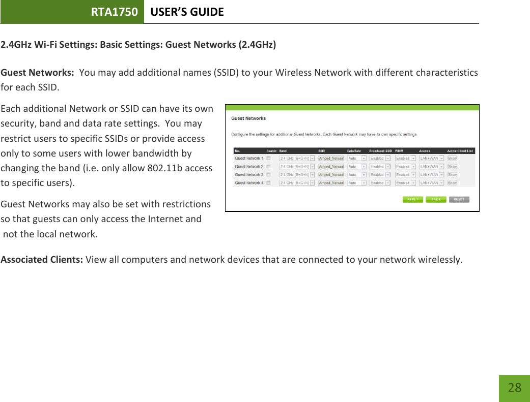 RTA1750 USER’S GUIDE    28 2.4GHz Wi-Fi Settings: Basic Settings: Guest Networks (2.4GHz)  Guest Networks:  You may add additional names (SSID) to your Wireless Network with different characteristics for each SSID. Each additional Network or SSID can have its own security, band and data rate settings.  You may restrict users to specific SSIDs or provide access only to some users with lower bandwidth by changing the band (i.e. only allow 802.11b access to specific users). Guest Networks may also be set with restrictions so that guests can only access the Internet and  not the local network. Associated Clients: View all computers and network devices that are connected to your network wirelessly.   