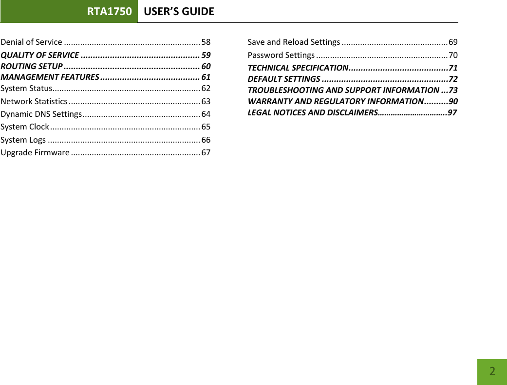 RTA1750 USER’S GUIDE    2 Denial of Service ........................................................... 58 QUALITY OF SERVICE ................................................. 59 ROUTING SETUP ........................................................ 60 MANAGEMENT FEATURES ......................................... 61 System Status................................................................ 62 Network Statistics ......................................................... 63 Dynamic DNS Settings ................................................... 64 System Clock ................................................................. 65 System Logs .................................................................. 66 Upgrade Firmware ........................................................ 67 Save and Reload Settings .............................................. 69 Password Settings ......................................................... 70 TECHNICAL SPECIFICATION .........................................71 DEFAULT SETTINGS ....................................................72 TROUBLESHOOTING AND SUPPORT INFORMATION ...73 WARRANTY AND REGULATORY INFORMATION ..........90 LEGAL NOTICES AND DISCLAIMERS…………………………..97 