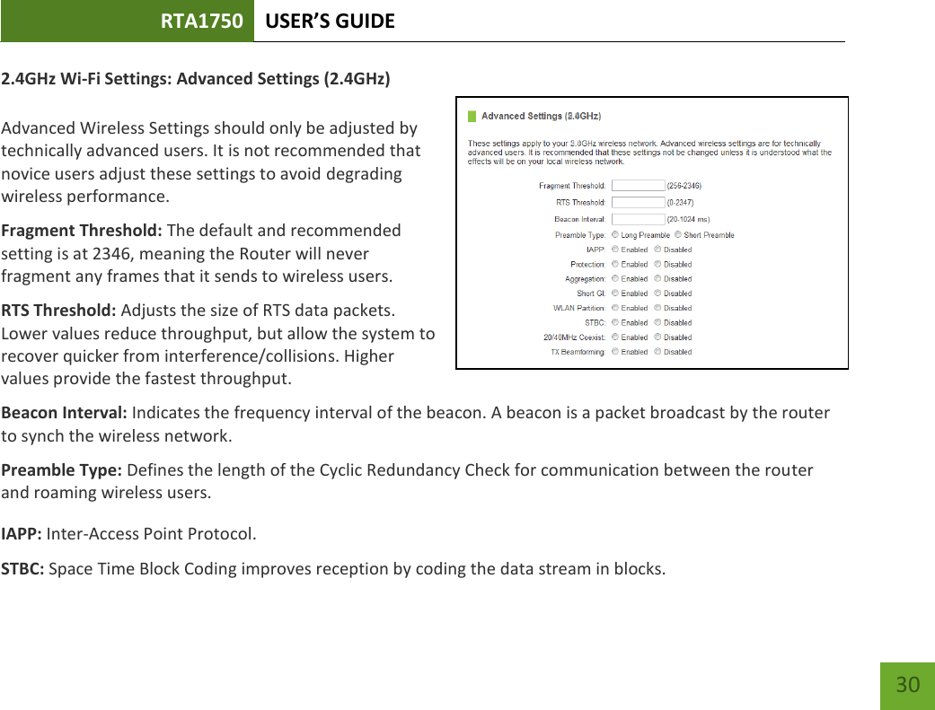 RTA1750 USER’S GUIDE    30 2.4GHz Wi-Fi Settings: Advanced Settings (2.4GHz)  Advanced Wireless Settings should only be adjusted by technically advanced users. It is not recommended that novice users adjust these settings to avoid degrading wireless performance. Fragment Threshold: The default and recommended setting is at 2346, meaning the Router will never fragment any frames that it sends to wireless users. RTS Threshold: Adjusts the size of RTS data packets. Lower values reduce throughput, but allow the system to recover quicker from interference/collisions. Higher values provide the fastest throughput. Beacon Interval: Indicates the frequency interval of the beacon. A beacon is a packet broadcast by the router to synch the wireless network. Preamble Type: Defines the length of the Cyclic Redundancy Check for communication between the router and roaming wireless users. IAPP: Inter-Access Point Protocol. STBC: Space Time Block Coding improves reception by coding the data stream in blocks.   