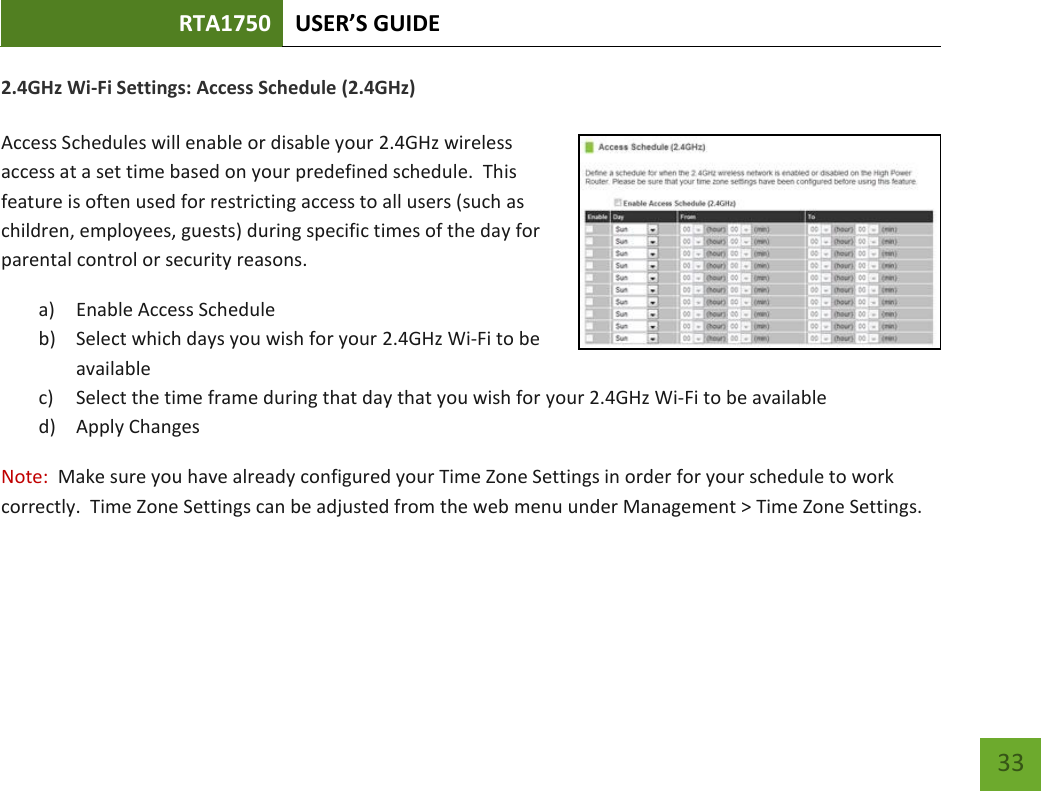 RTA1750 USER’S GUIDE    33 2.4GHz Wi-Fi Settings: Access Schedule (2.4GHz)  Access Schedules will enable or disable your 2.4GHz wireless access at a set time based on your predefined schedule.  This feature is often used for restricting access to all users (such as children, employees, guests) during specific times of the day for parental control or security reasons. a) Enable Access Schedule b) Select which days you wish for your 2.4GHz Wi-Fi to be available c) Select the time frame during that day that you wish for your 2.4GHz Wi-Fi to be available d) Apply Changes Note:  Make sure you have already configured your Time Zone Settings in order for your schedule to work correctly.  Time Zone Settings can be adjusted from the web menu under Management &gt; Time Zone Settings.  