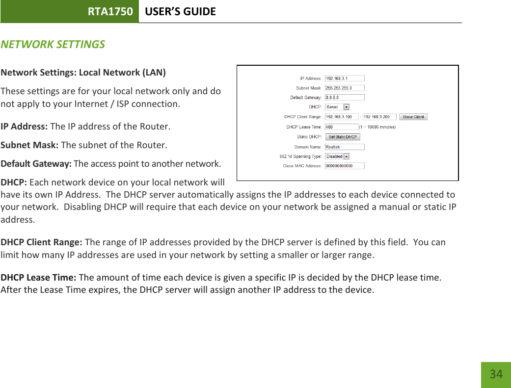 RTA1750 USER’S GUIDE    34 NETWORK SETTINGS  Network Settings: Local Network (LAN) These settings are for your local network only and do not apply to your Internet / ISP connection. IP Address: The IP address of the Router. Subnet Mask: The subnet of the Router. Default Gateway: The access point to another network. DHCP: Each network device on your local network will have its own IP Address.  The DHCP server automatically assigns the IP addresses to each device connected to your network.  Disabling DHCP will require that each device on your network be assigned a manual or static IP address. DHCP Client Range: The range of IP addresses provided by the DHCP server is defined by this field.  You can limit how many IP addresses are used in your network by setting a smaller or larger range. DHCP Lease Time: The amount of time each device is given a specific IP is decided by the DHCP lease time.  After the Lease Time expires, the DHCP server will assign another IP address to the device. 