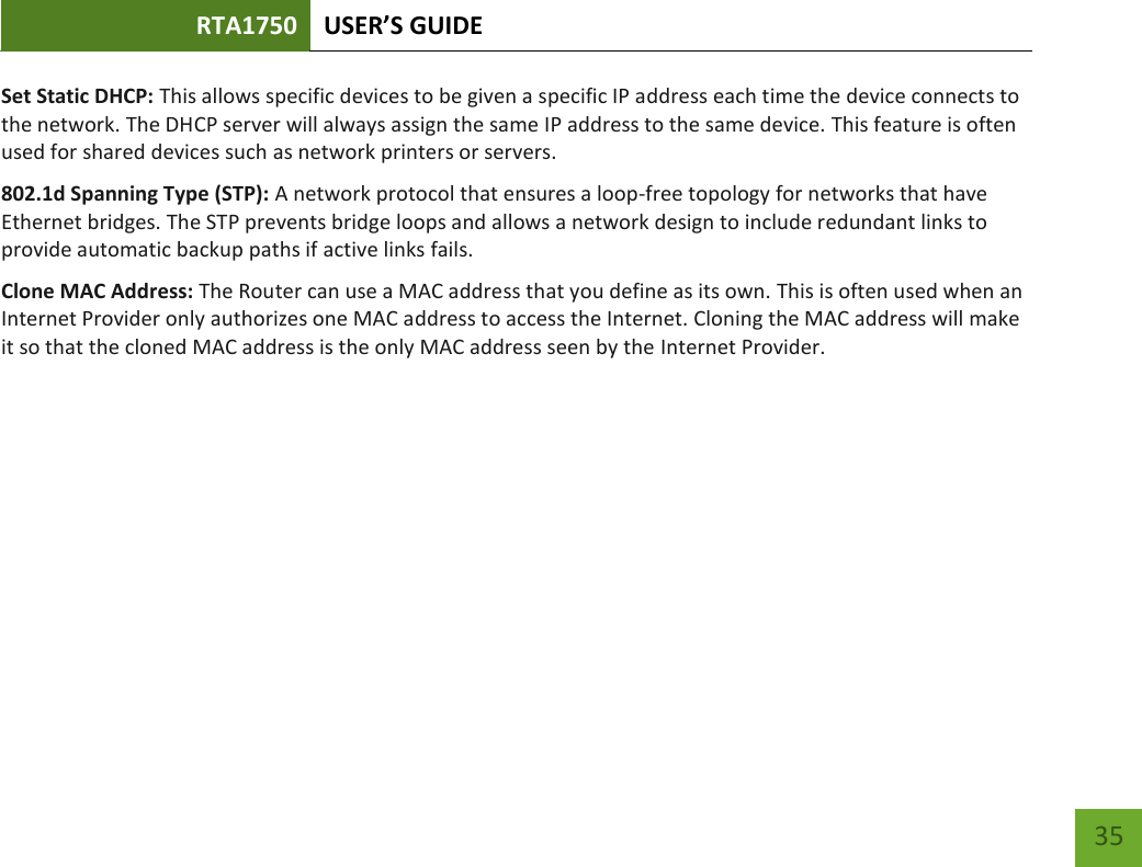 RTA1750 USER’S GUIDE    35 Set Static DHCP: This allows specific devices to be given a specific IP address each time the device connects to the network. The DHCP server will always assign the same IP address to the same device. This feature is often used for shared devices such as network printers or servers. 802.1d Spanning Type (STP): A network protocol that ensures a loop-free topology for networks that have Ethernet bridges. The STP prevents bridge loops and allows a network design to include redundant links to provide automatic backup paths if active links fails. Clone MAC Address: The Router can use a MAC address that you define as its own. This is often used when an Internet Provider only authorizes one MAC address to access the Internet. Cloning the MAC address will make it so that the cloned MAC address is the only MAC address seen by the Internet Provider. 