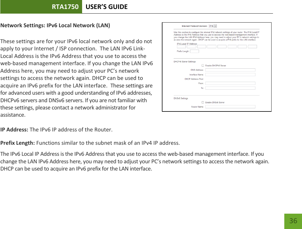 RTA1750 USER’S GUIDE    36 Network Settings: IPv6 Local Network (LAN)  These settings are for your IPv6 local network only and do not apply to your Internet / ISP connection.  The LAN IPv6 Link-Local Address is the IPv6 Address that you use to access the web-based management interface. If you change the LAN IPv6 Address here, you may need to adjust your PC’s network settings to access the network again. DHCP can be used to acquire an IPv6 prefix for the LAN interface.  These settings are for advanced users with a good understanding of IPv6 addresses, DHCPv6 servers and DNSv6 servers. If you are not familiar with these settings, please contact a network administrator for assistance.   IP Address: The IPv6 IP address of the Router. Prefix Length: Functions similar to the subnet mask of an IPv4 IP address.   The IPv6 Local IP Address is the IPv6 Address that you use to access the web-based management interface. If you change the LAN IPv6 Address here, you may need to adjust your PC’s network settings to access the network again. DHCP can be used to acquire an IPv6 prefix for the LAN interface.  