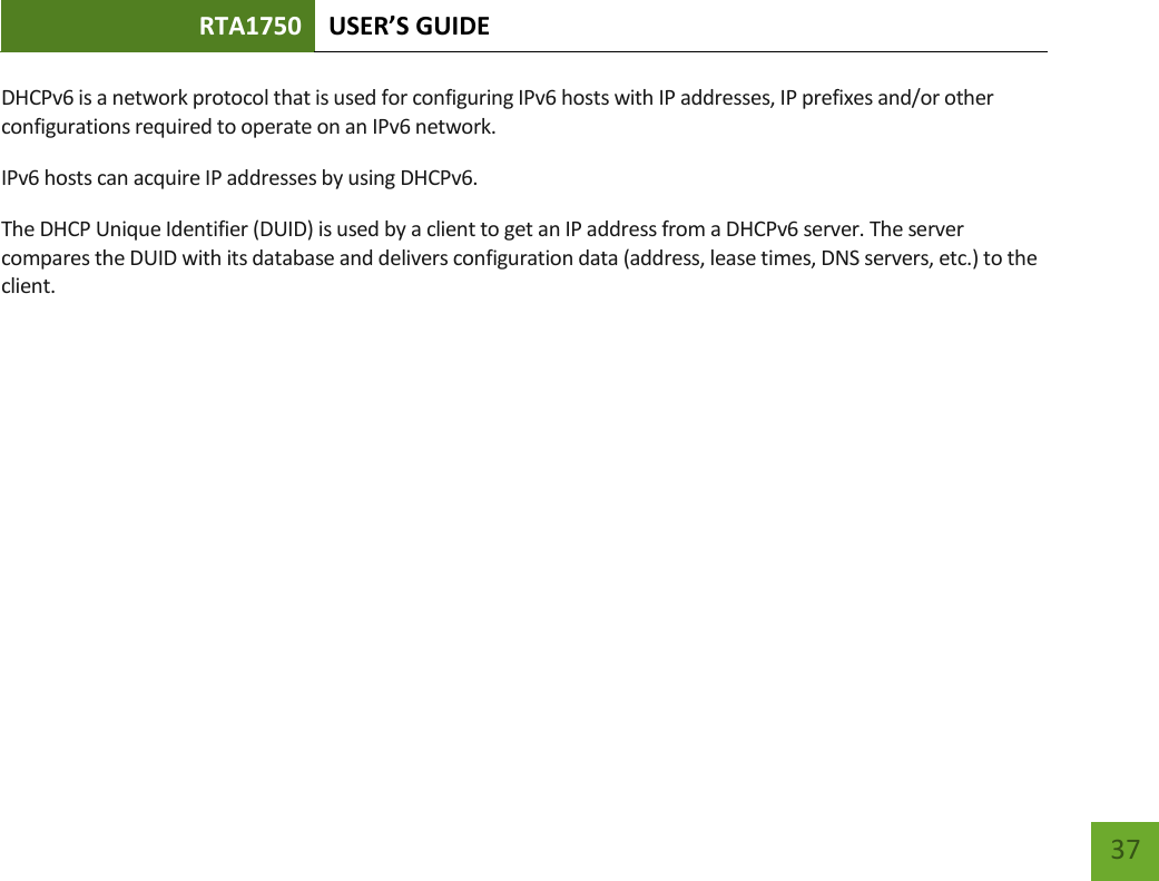 RTA1750 USER’S GUIDE    37 DHCPv6 is a network protocol that is used for configuring IPv6 hosts with IP addresses, IP prefixes and/or other configurations required to operate on an IPv6 network. IPv6 hosts can acquire IP addresses by using DHCPv6. The DHCP Unique Identifier (DUID) is used by a client to get an IP address from a DHCPv6 server. The server compares the DUID with its database and delivers configuration data (address, lease times, DNS servers, etc.) to the client.   