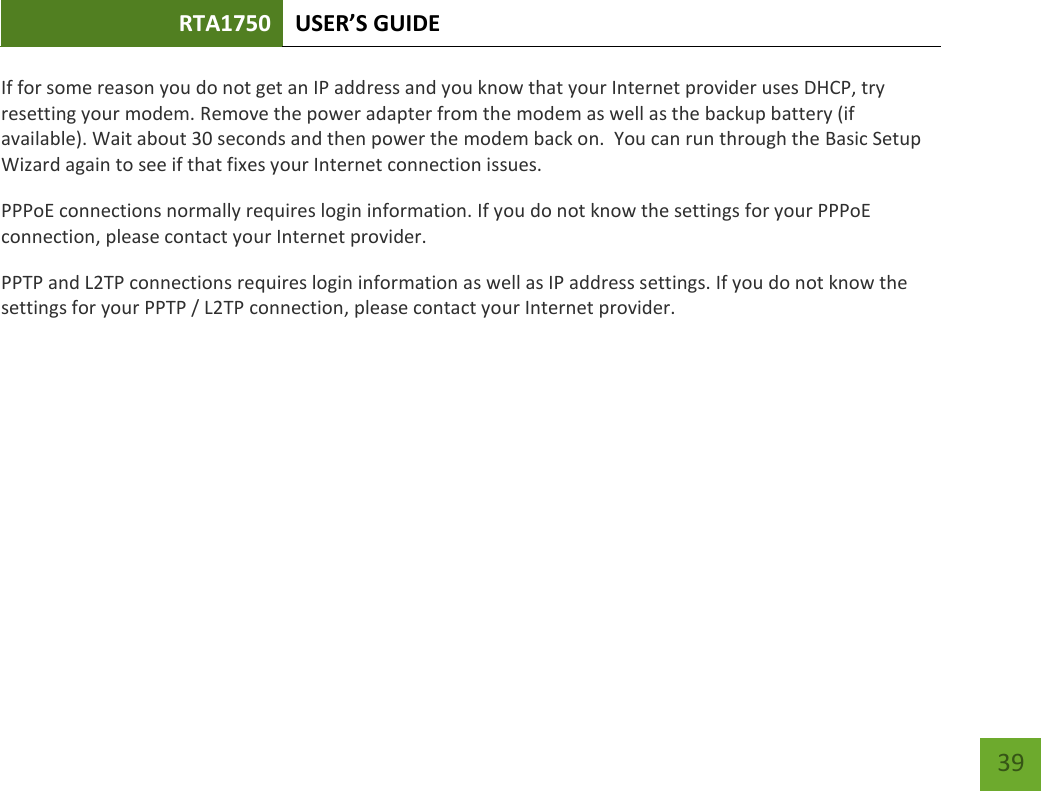 RTA1750 USER’S GUIDE    39 If for some reason you do not get an IP address and you know that your Internet provider uses DHCP, try resetting your modem. Remove the power adapter from the modem as well as the backup battery (if available). Wait about 30 seconds and then power the modem back on.  You can run through the Basic Setup Wizard again to see if that fixes your Internet connection issues. PPPoE connections normally requires login information. If you do not know the settings for your PPPoE connection, please contact your Internet provider. PPTP and L2TP connections requires login information as well as IP address settings. If you do not know the settings for your PPTP / L2TP connection, please contact your Internet provider.   