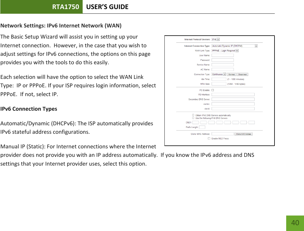 RTA1750 USER’S GUIDE    40 Network Settings: IPv6 Internet Network (WAN)  The Basic Setup Wizard will assist you in setting up your Internet connection.  However, in the case that you wish to adjust settings for IPv6 connections, the options on this page provides you with the tools to do this easily. Each selection will have the option to select the WAN Link Type:  IP or PPPoE. If your ISP requires login information, select PPPoE.  If not, select IP.  IPv6 Connection Types Automatic/Dynamic (DHCPv6): The ISP automatically provides IPv6 stateful address configurations.   Manual IP (Static): For Internet connections where the Internet provider does not provide you with an IP address automatically.  If you know the IPv6 address and DNS settings that your Internet provider uses, select this option.    