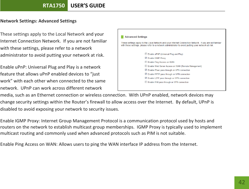 RTA1750 USER’S GUIDE    42 Network Settings: Advanced Settings  These settings apply to the Local Network and your Internet Connection Network.  If you are not familiar with these settings, please refer to a network administrator to avoid putting your network at risk.   Enable uPnP: Universal Plug and Play is a network feature that allows uPnP enabled devices to “just work” with each other when connected to the same network.  UPnP can work across different network media, such as an Ethernet connection or wireless connection.  With UPnP enabled, network devices may change security settings within the Router’s firewall to allow access over the Internet.  By default, UPnP is disabled to avoid exposing your network to security issues. Enable IGMP Proxy: Internet Group Management Protocol is a communication protocol used by hosts and routers on the network to establish multicast group memberships.  IGMP Proxy is typically used to implement multicast routing and commonly used when advanced protocols such as PIM is not suitable. Enable Ping Access on WAN: Allows users to ping the WAN interface IP address from the Internet. 