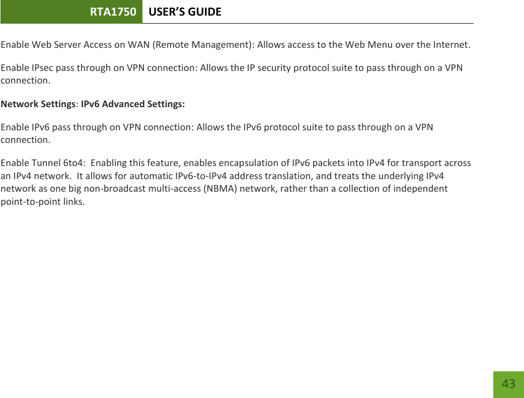 RTA1750 USER’S GUIDE    43 Enable Web Server Access on WAN (Remote Management): Allows access to the Web Menu over the Internet. Enable IPsec pass through on VPN connection: Allows the IP security protocol suite to pass through on a VPN connection. Network Settings: IPv6 Advanced Settings: Enable IPv6 pass through on VPN connection: Allows the IPv6 protocol suite to pass through on a VPN connection. Enable Tunnel 6to4:  Enabling this feature, enables encapsulation of IPv6 packets into IPv4 for transport across an IPv4 network.  It allows for automatic IPv6-to-IPv4 address translation, and treats the underlying IPv4 network as one big non-broadcast multi-access (NBMA) network, rather than a collection of independent point-to-point links.      