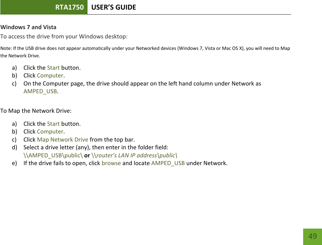 RTA1750 USER’S GUIDE    49 Windows 7 and Vista To access the drive from your Windows desktop: Note: If the USB drive does not appear automatically under your Networked devices (Windows 7, Vista or Mac OS X), you will need to Map the Network Drive. a) Click the Start button. b) Click Computer. c) On the Computer page, the drive should appear on the left hand column under Network as AMPED_USB.  To Map the Network Drive:  a) Click the Start button. b) Click Computer. c) Click Map Network Drive from the top bar.   d) Select a drive letter (any), then enter in the folder field:  \\AMPED_USB\public\ or \\router’s LAN IP address\public\ e) If the drive fails to open, click browse and locate AMPED_USB under Network.   