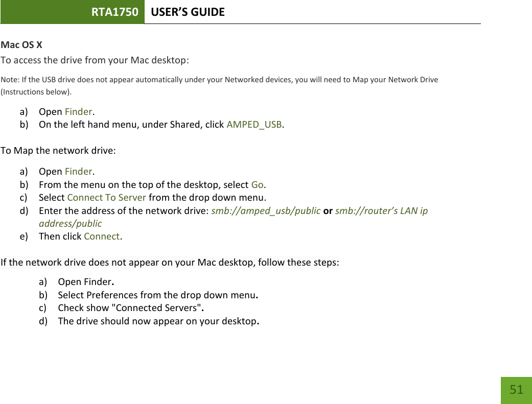 RTA1750 USER’S GUIDE    51 Mac OS X To access the drive from your Mac desktop: Note: If the USB drive does not appear automatically under your Networked devices, you will need to Map your Network Drive (Instructions below). a) Open Finder. b) On the left hand menu, under Shared, click AMPED_USB. To Map the network drive:  a) Open Finder. b) From the menu on the top of the desktop, select Go. c) Select Connect To Server from the drop down menu. d) Enter the address of the network drive: smb://amped_usb/public or smb://router’s LAN ip address/public e) Then click Connect.  If the network drive does not appear on your Mac desktop, follow these steps: a) Open Finder. b) Select Preferences from the drop down menu. c) Check show &quot;Connected Servers&quot;. d) The drive should now appear on your desktop. 