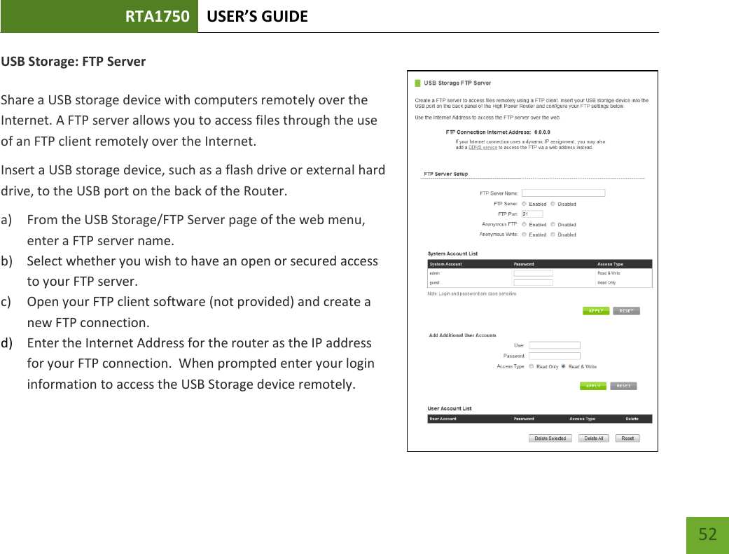 RTA1750 USER’S GUIDE    52 USB Storage: FTP Server  Share a USB storage device with computers remotely over the Internet. A FTP server allows you to access files through the use of an FTP client remotely over the Internet. Insert a USB storage device, such as a flash drive or external hard drive, to the USB port on the back of the Router. a) From the USB Storage/FTP Server page of the web menu, enter a FTP server name. b) Select whether you wish to have an open or secured access to your FTP server. c) Open your FTP client software (not provided) and create a new FTP connection.   d) Enter the Internet Address for the router as the IP address for your FTP connection.  When prompted enter your login information to access the USB Storage device remotely.   