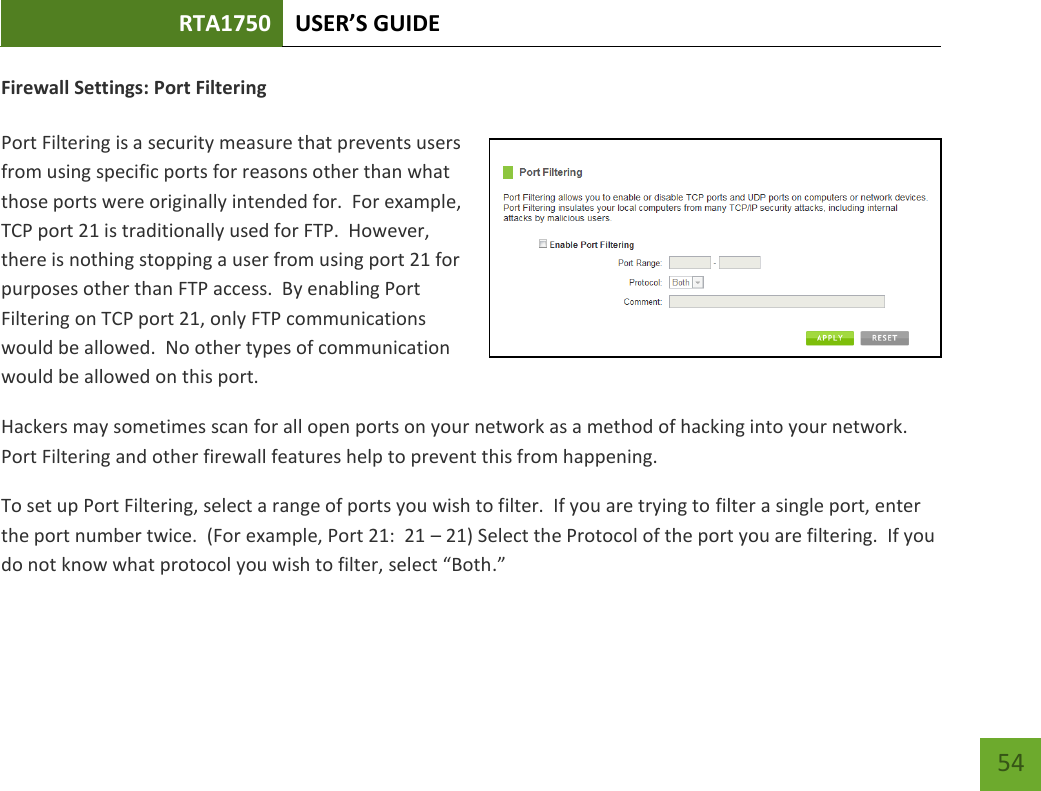 RTA1750 USER’S GUIDE    54 Firewall Settings: Port Filtering  Port Filtering is a security measure that prevents users from using specific ports for reasons other than what those ports were originally intended for.  For example, TCP port 21 is traditionally used for FTP.  However, there is nothing stopping a user from using port 21 for purposes other than FTP access.  By enabling Port Filtering on TCP port 21, only FTP communications would be allowed.  No other types of communication would be allowed on this port. Hackers may sometimes scan for all open ports on your network as a method of hacking into your network.  Port Filtering and other firewall features help to prevent this from happening. To set up Port Filtering, select a range of ports you wish to filter.  If you are trying to filter a single port, enter the port number twice.  (For example, Port 21:  21 – 21) Select the Protocol of the port you are filtering.  If you do not know what protocol you wish to filter, select “Both.” 