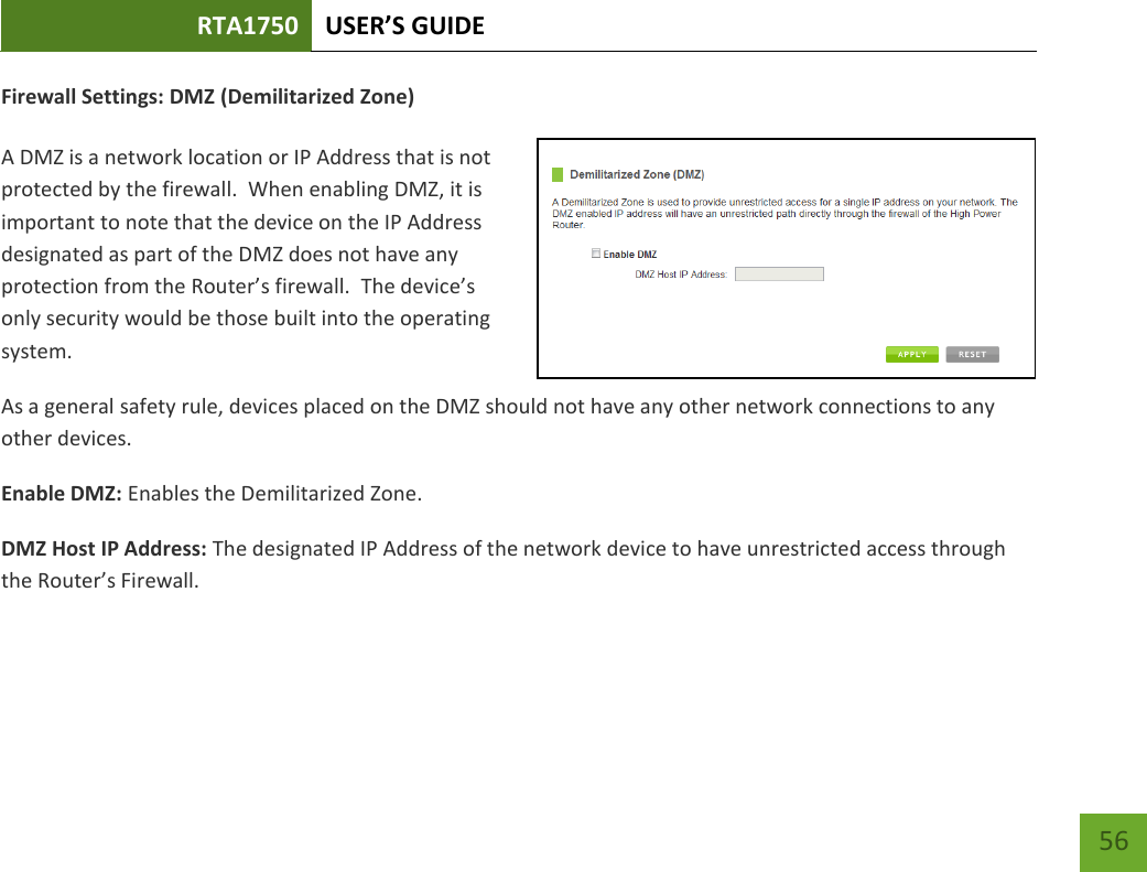 RTA1750 USER’S GUIDE    56 Firewall Settings: DMZ (Demilitarized Zone)  A DMZ is a network location or IP Address that is not protected by the firewall.  When enabling DMZ, it is important to note that the device on the IP Address designated as part of the DMZ does not have any protection from the Router’s firewall.  The device’s only security would be those built into the operating system. As a general safety rule, devices placed on the DMZ should not have any other network connections to any other devices. Enable DMZ: Enables the Demilitarized Zone. DMZ Host IP Address: The designated IP Address of the network device to have unrestricted access through the Router’s Firewall. 