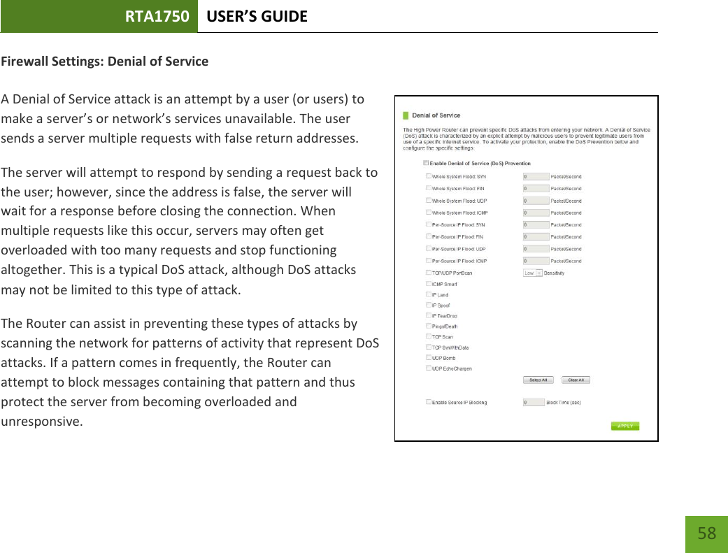 RTA1750 USER’S GUIDE    58 Firewall Settings: Denial of Service  A Denial of Service attack is an attempt by a user (or users) to make a server’s or network’s services unavailable. The user sends a server multiple requests with false return addresses. The server will attempt to respond by sending a request back to the user; however, since the address is false, the server will wait for a response before closing the connection. When multiple requests like this occur, servers may often get overloaded with too many requests and stop functioning altogether. This is a typical DoS attack, although DoS attacks may not be limited to this type of attack. The Router can assist in preventing these types of attacks by scanning the network for patterns of activity that represent DoS attacks. If a pattern comes in frequently, the Router can attempt to block messages containing that pattern and thus protect the server from becoming overloaded and unresponsive. 