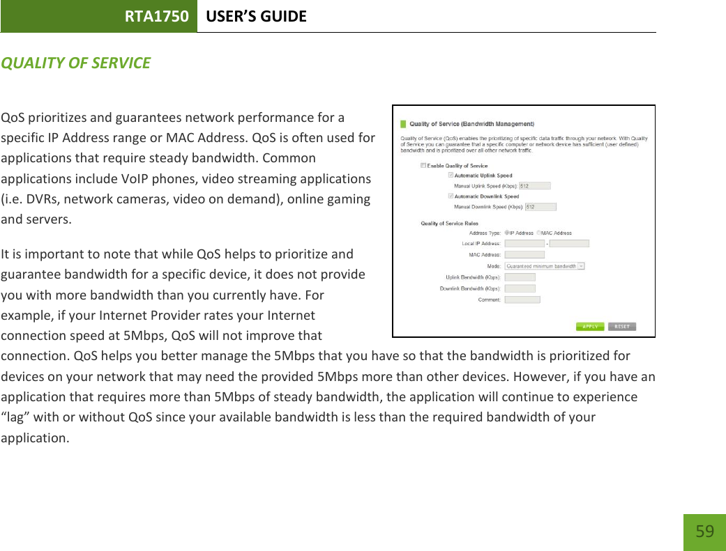 RTA1750 USER’S GUIDE    59 QUALITY OF SERVICE QoS prioritizes and guarantees network performance for a specific IP Address range or MAC Address. QoS is often used for applications that require steady bandwidth. Common applications include VoIP phones, video streaming applications (i.e. DVRs, network cameras, video on demand), online gaming and servers. It is important to note that while QoS helps to prioritize and guarantee bandwidth for a specific device, it does not provide you with more bandwidth than you currently have. For example, if your Internet Provider rates your Internet connection speed at 5Mbps, QoS will not improve that connection. QoS helps you better manage the 5Mbps that you have so that the bandwidth is prioritized for devices on your network that may need the provided 5Mbps more than other devices. However, if you have an application that requires more than 5Mbps of steady bandwidth, the application will continue to experience “lag” with or without QoS since your available bandwidth is less than the required bandwidth of your application.