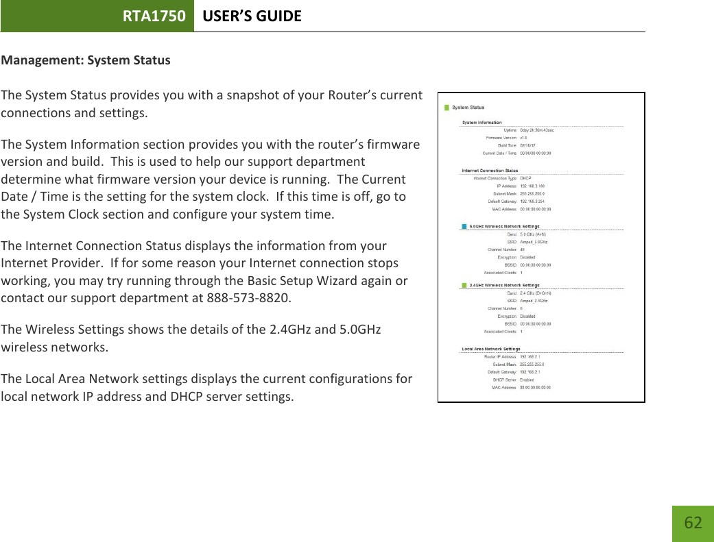 RTA1750 USER’S GUIDE    62 Management: System Status  The System Status provides you with a snapshot of your Router’s current connections and settings. The System Information section provides you with the router’s firmware version and build.  This is used to help our support department determine what firmware version your device is running.  The Current Date / Time is the setting for the system clock.  If this time is off, go to the System Clock section and configure your system time. The Internet Connection Status displays the information from your Internet Provider.  If for some reason your Internet connection stops working, you may try running through the Basic Setup Wizard again or contact our support department at 888-573-8820. The Wireless Settings shows the details of the 2.4GHz and 5.0GHz wireless networks. The Local Area Network settings displays the current configurations for local network IP address and DHCP server settings.   