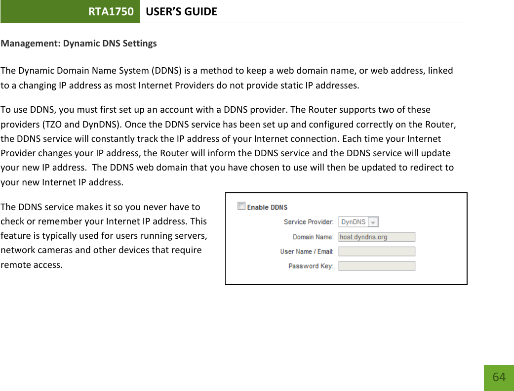 RTA1750 USER’S GUIDE    64 Management: Dynamic DNS Settings  The Dynamic Domain Name System (DDNS) is a method to keep a web domain name, or web address, linked to a changing IP address as most Internet Providers do not provide static IP addresses. To use DDNS, you must first set up an account with a DDNS provider. The Router supports two of these providers (TZO and DynDNS). Once the DDNS service has been set up and configured correctly on the Router, the DDNS service will constantly track the IP address of your Internet connection. Each time your Internet Provider changes your IP address, the Router will inform the DDNS service and the DDNS service will update your new IP address.  The DDNS web domain that you have chosen to use will then be updated to redirect to your new Internet IP address. The DDNS service makes it so you never have to check or remember your Internet IP address. This feature is typically used for users running servers, network cameras and other devices that require remote access. 