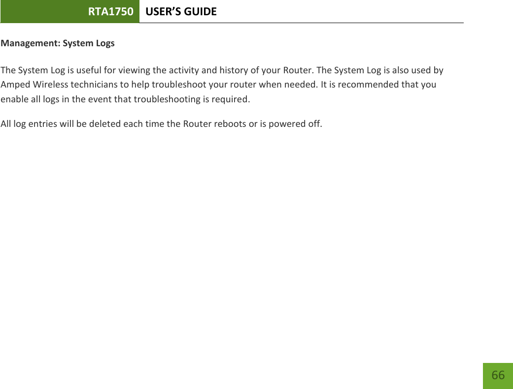 RTA1750 USER’S GUIDE    66 Management: System Logs  The System Log is useful for viewing the activity and history of your Router. The System Log is also used by Amped Wireless technicians to help troubleshoot your router when needed. It is recommended that you enable all logs in the event that troubleshooting is required. All log entries will be deleted each time the Router reboots or is powered off. 