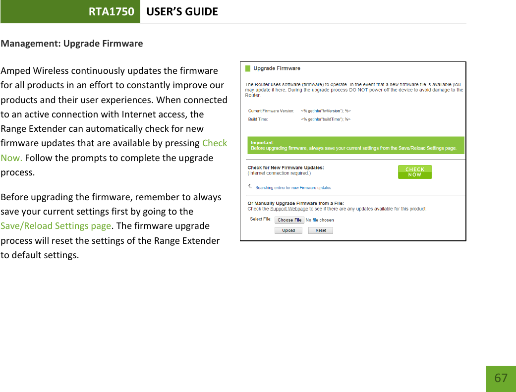 RTA1750 USER’S GUIDE    67 Management: Upgrade Firmware  Amped Wireless continuously updates the firmware for all products in an effort to constantly improve our products and their user experiences. When connected to an active connection with Internet access, the Range Extender can automatically check for new firmware updates that are available by pressing Check Now. Follow the prompts to complete the upgrade process. Before upgrading the firmware, remember to always save your current settings first by going to the Save/Reload Settings page. The firmware upgrade process will reset the settings of the Range Extender to default settings.  