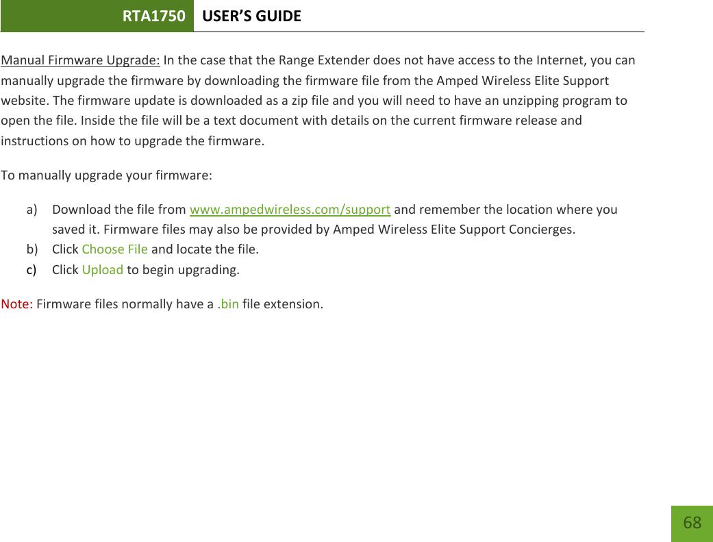 RTA1750 USER’S GUIDE    68 Manual Firmware Upgrade: In the case that the Range Extender does not have access to the Internet, you can manually upgrade the firmware by downloading the firmware file from the Amped Wireless Elite Support website. The firmware update is downloaded as a zip file and you will need to have an unzipping program to open the file. Inside the file will be a text document with details on the current firmware release and instructions on how to upgrade the firmware. To manually upgrade your firmware: a) Download the file from www.ampedwireless.com/support and remember the location where you saved it. Firmware files may also be provided by Amped Wireless Elite Support Concierges. b) Click Choose File and locate the file. c) Click Upload to begin upgrading. Note: Firmware files normally have a .bin file extension. 
