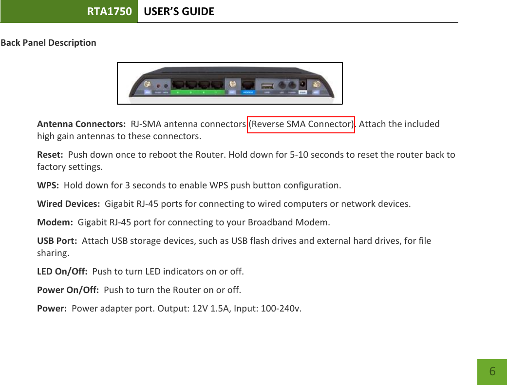 RTA1750 USER’S GUIDE    6 Back Panel Description   Antenna Connectors:  RJ-SMA antenna connectors (Reverse SMA Connector). Attach the included high gain antennas to these connectors. Reset:  Push down once to reboot the Router. Hold down for 5-10 seconds to reset the router back to factory settings. WPS:  Hold down for 3 seconds to enable WPS push button configuration. Wired Devices:  Gigabit RJ-45 ports for connecting to wired computers or network devices. Modem:  Gigabit RJ-45 port for connecting to your Broadband Modem. USB Port:  Attach USB storage devices, such as USB flash drives and external hard drives, for file sharing. LED On/Off:  Push to turn LED indicators on or off. Power On/Off:  Push to turn the Router on or off. Power:  Power adapter port. Output: 12V 1.5A, Input: 100-240v. 