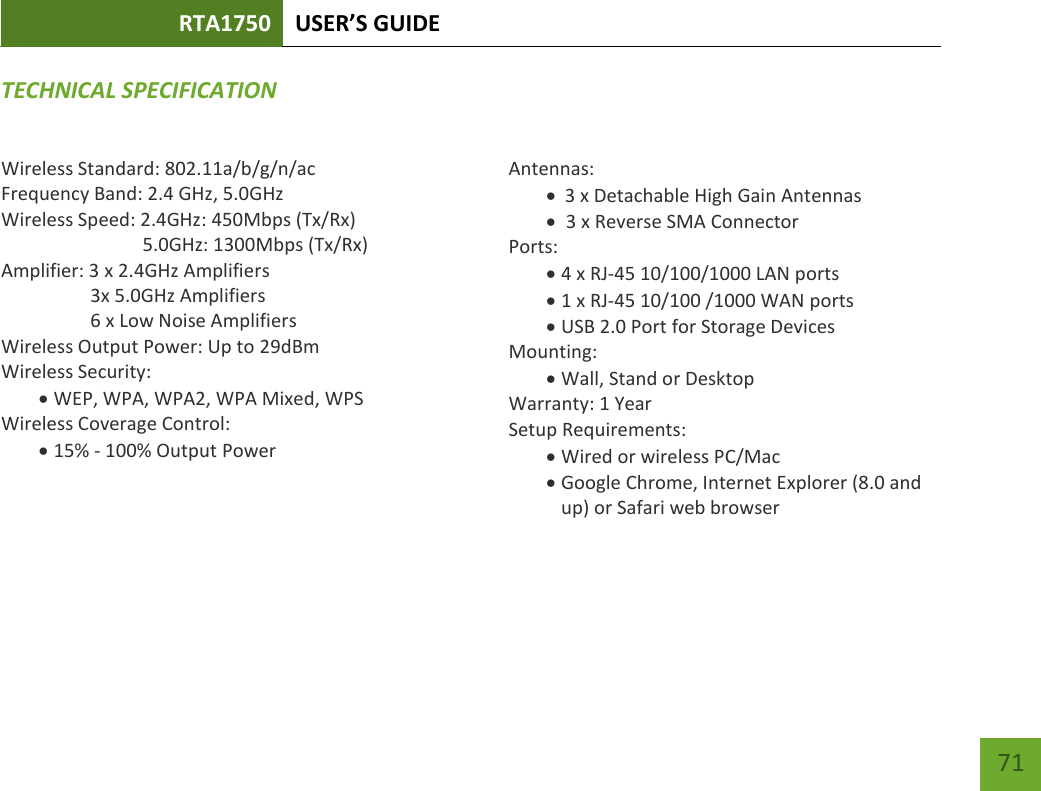 RTA1750 USER’S GUIDE    71 TECHNICAL SPECIFICATIONWireless Standard: 802.11a/b/g/n/ac Frequency Band: 2.4 GHz, 5.0GHz Wireless Speed: 2.4GHz: 450Mbps (Tx/Rx)                               5.0GHz: 1300Mbps (Tx/Rx) Amplifier: 3 x 2.4GHz Amplifiers     3x 5.0GHz Amplifiers     6 x Low Noise Amplifiers Wireless Output Power: Up to 29dBm Wireless Security:  WEP, WPA, WPA2, WPA Mixed, WPS Wireless Coverage Control:  15% - 100% Output Power    Antennas:  3 x Detachable High Gain Antennas   3 x Reverse SMA Connector Ports:  4 x RJ-45 10/100/1000 LAN ports  1 x RJ-45 10/100 /1000 WAN ports  USB 2.0 Port for Storage Devices Mounting:  Wall, Stand or Desktop Warranty: 1 Year Setup Requirements:  Wired or wireless PC/Mac   Google Chrome, Internet Explorer (8.0 and up) or Safari web browser