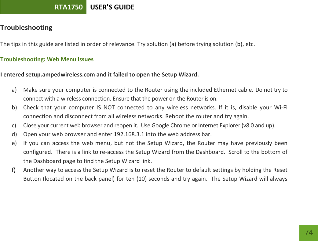 RTA1750 USER’S GUIDE    74 Troubleshooting The tips in this guide are listed in order of relevance. Try solution (a) before trying solution (b), etc. Troubleshooting: Web Menu Issues I entered setup.ampedwireless.com and it failed to open the Setup Wizard. a) Make sure your computer is connected to the Router using the included Ethernet cable. Do not try to connect with a wireless connection. Ensure that the power on the Router is on.   b) Check  that  your  computer  IS  NOT  connected  to  any  wireless  networks.  If  it  is,  disable  your  Wi-Fi connection and disconnect from all wireless networks. Reboot the router and try again. c) Close your current web browser and reopen it.  Use Google Chrome or Internet Explorer (v8.0 and up). d) Open your web browser and enter 192.168.3.1 into the web address bar. e) If  you  can  access  the  web  menu,  but  not  the  Setup  Wizard,  the  Router  may  have  previously  been configured.  There is a link to re-access the Setup Wizard from the Dashboard.  Scroll to the bottom of the Dashboard page to find the Setup Wizard link.   f) Another way to access the Setup Wizard is to reset the Router to default settings by holding the Reset Button (located on the back panel) for ten (10) seconds and try again.  The Setup Wizard will always 