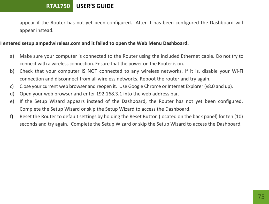 RTA1750 USER’S GUIDE    75 appear if the Router has not yet  been configured.  After it has been configured the Dashboard will appear instead. I entered setup.ampedwireless.com and it failed to open the Web Menu Dashboard. a) Make sure your computer is connected to the Router using the included Ethernet cable. Do not try to connect with a wireless connection. Ensure that the power on the Router is on.   b) Check  that  your  computer  IS  NOT  connected  to  any  wireless  networks.  If  it  is,  disable  your  Wi-Fi connection and disconnect from all wireless networks. Reboot the router and try again. c) Close your current web browser and reopen it.  Use Google Chrome or Internet Explorer (v8.0 and up). d) Open your web browser and enter 192.168.3.1 into the web address bar. e) If  the  Setup  Wizard  appears  instead  of  the  Dashboard,  the  Router  has  not  yet  been  configured. Complete the Setup Wizard or skip the Setup Wizard to access the Dashboard. f) Reset the Router to default settings by holding the Reset Button (located on the back panel) for ten (10) seconds and try again.  Complete the Setup Wizard or skip the Setup Wizard to access the Dashboard.   