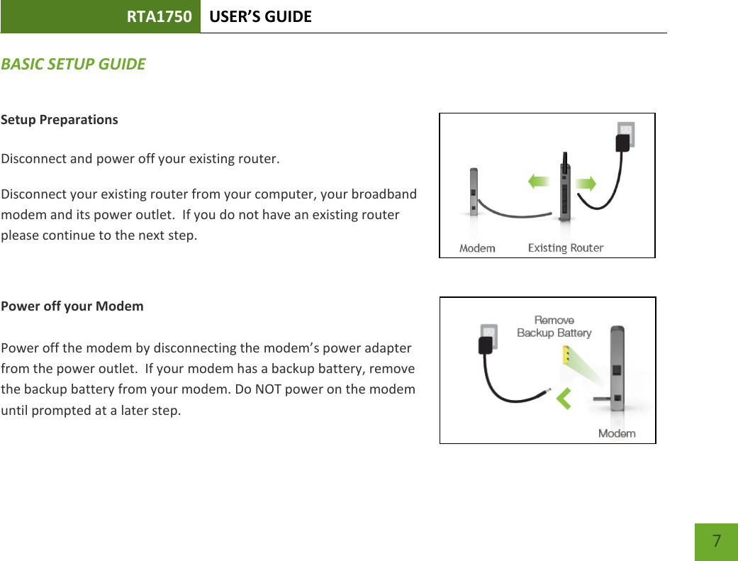 RTA1750 USER’S GUIDE    7 BASIC SETUP GUIDE Setup Preparations  Disconnect and power off your existing router. Disconnect your existing router from your computer, your broadband modem and its power outlet.  If you do not have an existing router please continue to the next step.  Power off your Modem  Power off the modem by disconnecting the modem’s power adapter from the power outlet.  If your modem has a backup battery, remove the backup battery from your modem. Do NOT power on the modem until prompted at a later step. 