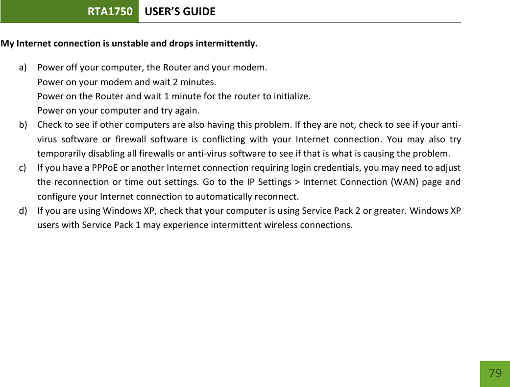 RTA1750 USER’S GUIDE    79 My Internet connection is unstable and drops intermittently. a) Power off your computer, the Router and your modem.   Power on your modem and wait 2 minutes. Power on the Router and wait 1 minute for the router to initialize. Power on your computer and try again. b) Check to see if other computers are also having this problem. If they are not, check to see if your anti-virus  software  or  firewall  software  is  conflicting  with  your  Internet  connection.  You  may  also  try temporarily disabling all firewalls or anti-virus software to see if that is what is causing the problem. c) If you have a PPPoE or another Internet connection requiring login credentials, you may need to adjust the reconnection or time out settings. Go to the IP  Settings &gt; Internet Connection (WAN) page and configure your Internet connection to automatically reconnect. d) If you are using Windows XP, check that your computer is using Service Pack 2 or greater. Windows XP users with Service Pack 1 may experience intermittent wireless connections. 