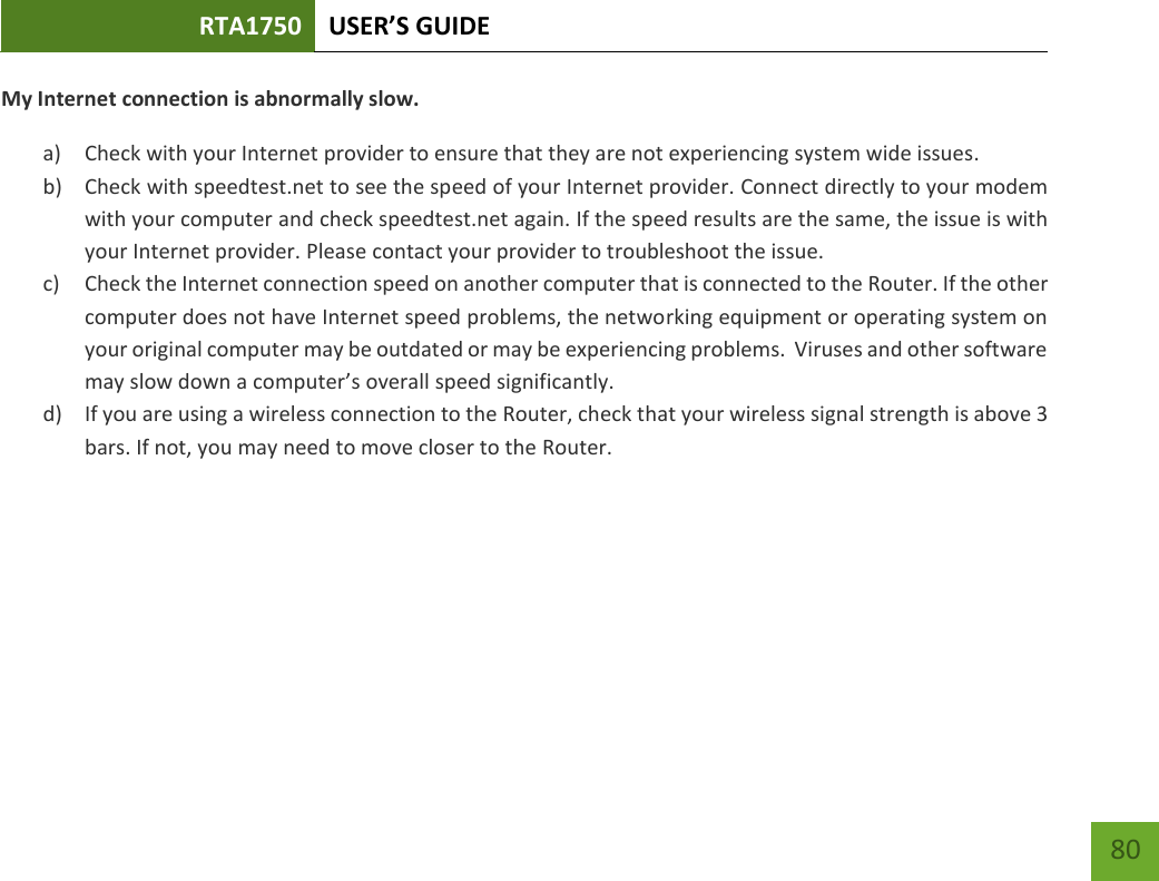 RTA1750 USER’S GUIDE    80 My Internet connection is abnormally slow. a) Check with your Internet provider to ensure that they are not experiencing system wide issues. b) Check with speedtest.net to see the speed of your Internet provider. Connect directly to your modem with your computer and check speedtest.net again. If the speed results are the same, the issue is with your Internet provider. Please contact your provider to troubleshoot the issue. c) Check the Internet connection speed on another computer that is connected to the Router. If the other computer does not have Internet speed problems, the networking equipment or operating system on your original computer may be outdated or may be experiencing problems.  Viruses and other software may slow down a computer’s overall speed significantly. d) If you are using a wireless connection to the Router, check that your wireless signal strength is above 3 bars. If not, you may need to move closer to the Router. 