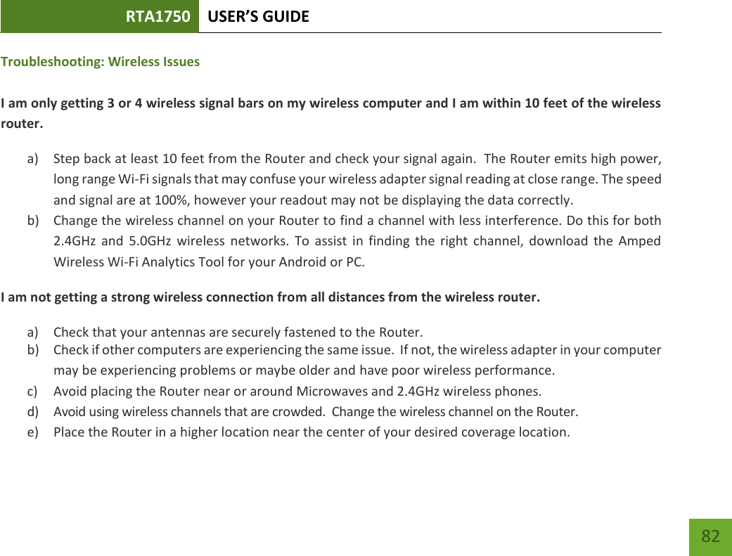 RTA1750 USER’S GUIDE    82 Troubleshooting: Wireless Issues  I am only getting 3 or 4 wireless signal bars on my wireless computer and I am within 10 feet of the wireless router. a) Step back at least 10 feet from the Router and check your signal again.  The Router emits high power, long range Wi-Fi signals that may confuse your wireless adapter signal reading at close range. The speed and signal are at 100%, however your readout may not be displaying the data correctly. b) Change the wireless channel on your Router to find a channel with less interference. Do this for both 2.4GHz  and  5.0GHz  wireless  networks.  To  assist  in  finding  the  right  channel,  download  the  Amped Wireless Wi-Fi Analytics Tool for your Android or PC. I am not getting a strong wireless connection from all distances from the wireless router. a) Check that your antennas are securely fastened to the Router. b) Check if other computers are experiencing the same issue.  If not, the wireless adapter in your computer may be experiencing problems or maybe older and have poor wireless performance. c) Avoid placing the Router near or around Microwaves and 2.4GHz wireless phones. d) Avoid using wireless channels that are crowded.  Change the wireless channel on the Router. e) Place the Router in a higher location near the center of your desired coverage location. 