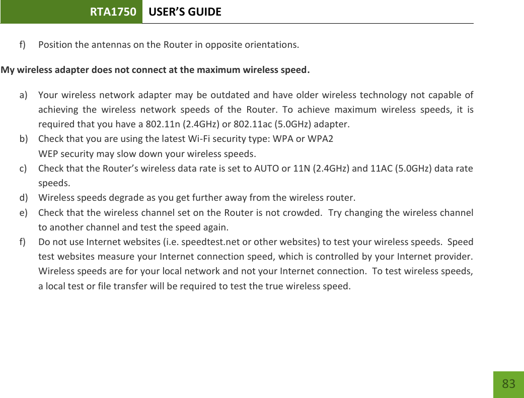 RTA1750 USER’S GUIDE    83 f) Position the antennas on the Router in opposite orientations.   My wireless adapter does not connect at the maximum wireless speed. a) Your wireless network adapter may be outdated and have older wireless technology not  capable of achieving  the  wireless  network  speeds  of  the  Router.  To  achieve  maximum  wireless  speeds,  it  is required that you have a 802.11n (2.4GHz) or 802.11ac (5.0GHz) adapter. b) Check that you are using the latest Wi-Fi security type: WPA or WPA2 WEP security may slow down your wireless speeds. c) Check that the Router’s wireless data rate is set to AUTO or 11N (2.4GHz) and 11AC (5.0GHz) data rate speeds. d) Wireless speeds degrade as you get further away from the wireless router.   e) Check that the wireless channel set on the Router is not crowded.  Try changing the wireless channel to another channel and test the speed again. f) Do not use Internet websites (i.e. speedtest.net or other websites) to test your wireless speeds.  Speed test websites measure your Internet connection speed, which is controlled by your Internet provider.  Wireless speeds are for your local network and not your Internet connection.  To test wireless speeds, a local test or file transfer will be required to test the true wireless speed.  