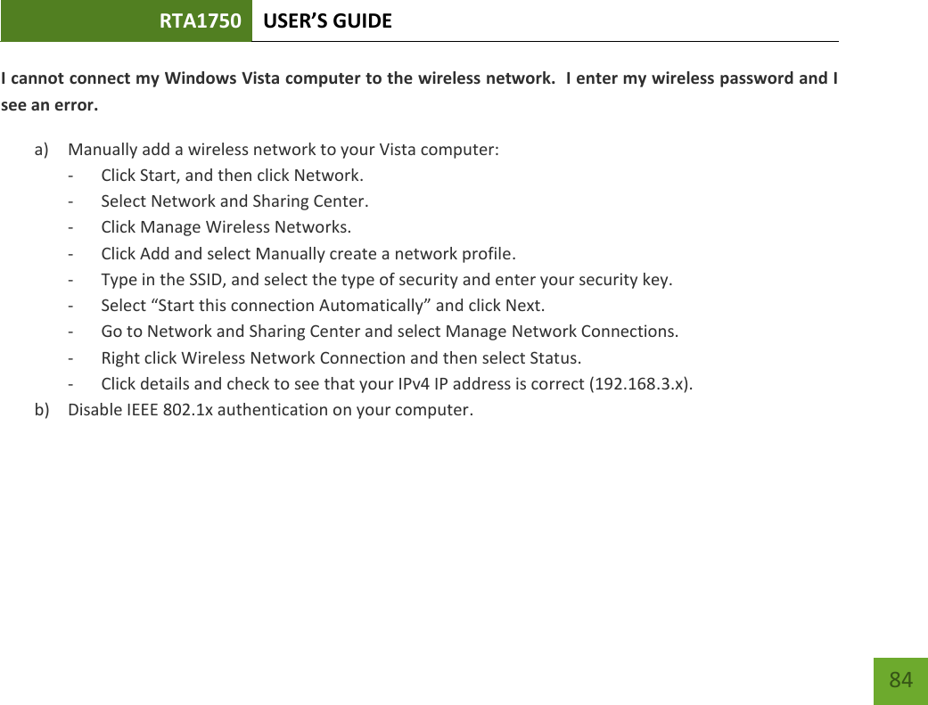 RTA1750 USER’S GUIDE    84 I cannot connect my Windows Vista computer to the wireless network.  I enter my wireless password and I see an error. a) Manually add a wireless network to your Vista computer: - Click Start, and then click Network. - Select Network and Sharing Center. - Click Manage Wireless Networks. - Click Add and select Manually create a network profile. - Type in the SSID, and select the type of security and enter your security key. - Select “Start this connection Automatically” and click Next. - Go to Network and Sharing Center and select Manage Network Connections. - Right click Wireless Network Connection and then select Status. - Click details and check to see that your IPv4 IP address is correct (192.168.3.x). b) Disable IEEE 802.1x authentication on your computer. 