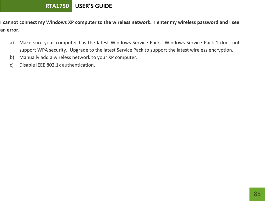 RTA1750 USER’S GUIDE    85 I cannot connect my Windows XP computer to the wireless network.  I enter my wireless password and I see an error. a) Make sure  your computer has the  latest Windows Service Pack.   Windows Service  Pack  1 does not support WPA security.  Upgrade to the latest Service Pack to support the latest wireless encryption. b) Manually add a wireless network to your XP computer. c) Disable IEEE 802.1x authentication.        