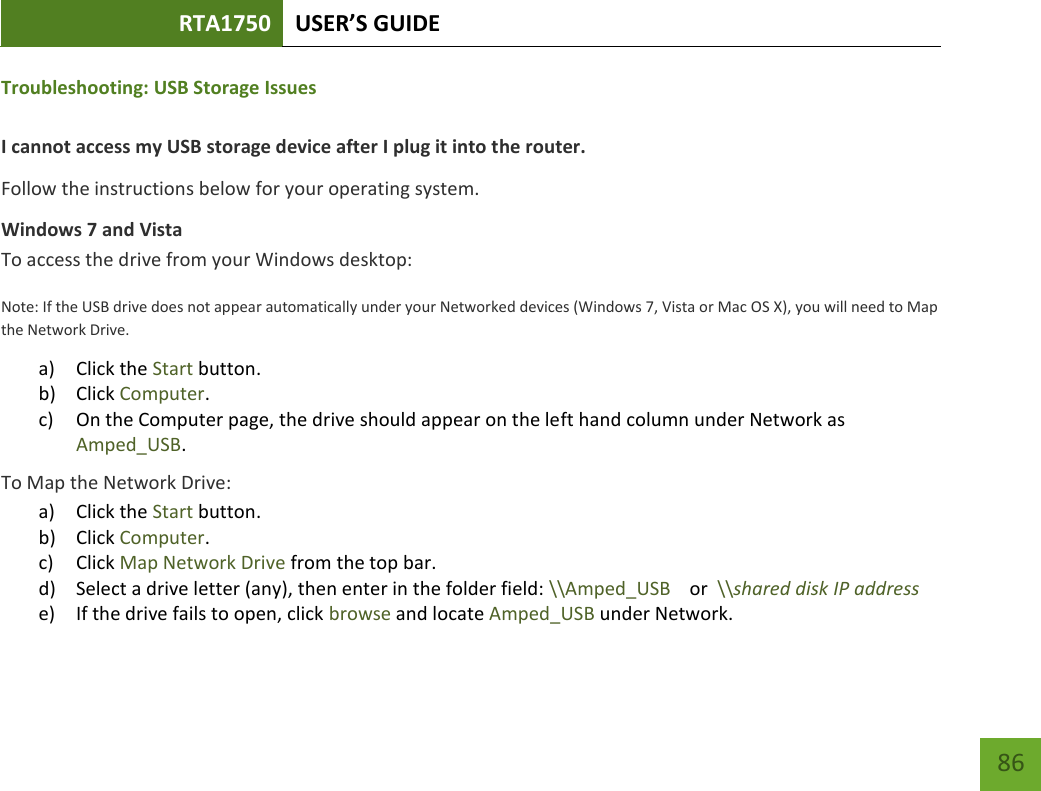 RTA1750 USER’S GUIDE    86 Troubleshooting: USB Storage Issues  I cannot access my USB storage device after I plug it into the router. Follow the instructions below for your operating system. Windows 7 and Vista To access the drive from your Windows desktop: Note: If the USB drive does not appear automatically under your Networked devices (Windows 7, Vista or Mac OS X), you will need to Map the Network Drive. a) Click the Start button. b) Click Computer. c) On the Computer page, the drive should appear on the left hand column under Network as Amped_USB. To Map the Network Drive:  a) Click the Start button. b) Click Computer. c) Click Map Network Drive from the top bar.   d) Select a drive letter (any), then enter in the folder field: \\Amped_USB    or  \\shared disk IP address e) If the drive fails to open, click browse and locate Amped_USB under Network. 