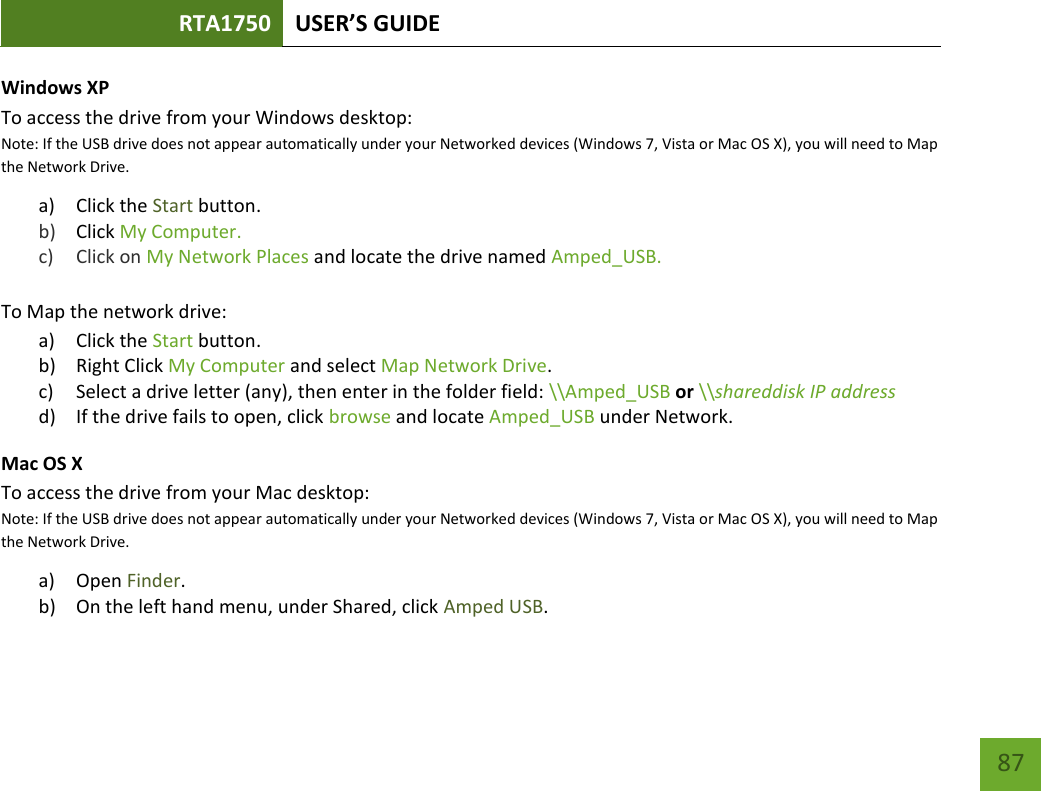 RTA1750 USER’S GUIDE    87 Windows XP To access the drive from your Windows desktop: Note: If the USB drive does not appear automatically under your Networked devices (Windows 7, Vista or Mac OS X), you will need to Map the Network Drive. a) Click the Start button. b) Click My Computer.   c) Click on My Network Places and locate the drive named Amped_USB.  To Map the network drive:  a) Click the Start button. b) Right Click My Computer and select Map Network Drive. c) Select a drive letter (any), then enter in the folder field: \\Amped_USB or \\shareddisk IP address d) If the drive fails to open, click browse and locate Amped_USB under Network. Mac OS X To access the drive from your Mac desktop: Note: If the USB drive does not appear automatically under your Networked devices (Windows 7, Vista or Mac OS X), you will need to Map the Network Drive. a) Open Finder. b) On the left hand menu, under Shared, click Amped USB. 