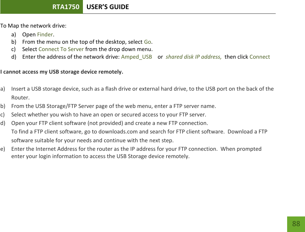 RTA1750 USER’S GUIDE    88 To Map the network drive: a) Open Finder. b) From the menu on the top of the desktop, select Go. c) Select Connect To Server from the drop down menu. d) Enter the address of the network drive: Amped_USB    or  shared disk IP address,  then click Connect  I cannot access my USB storage device remotely.  a) Insert a USB storage device, such as a flash drive or external hard drive, to the USB port on the back of the Router. b) From the USB Storage/FTP Server page of the web menu, enter a FTP server name. c) Select whether you wish to have an open or secured access to your FTP server. d) Open your FTP client software (not provided) and create a new FTP connection.   To find a FTP client software, go to downloads.com and search for FTP client software.  Download a FTP software suitable for your needs and continue with the next step. e) Enter the Internet Address for the router as the IP address for your FTP connection.  When prompted enter your login information to access the USB Storage device remotely.    