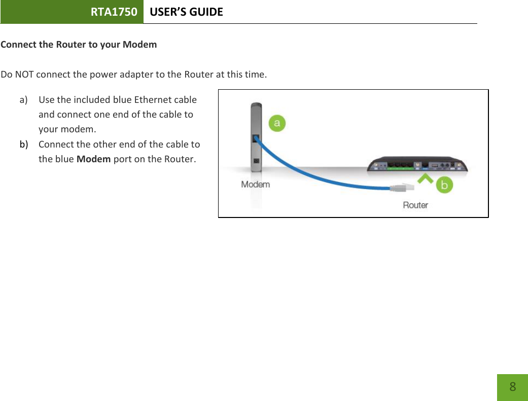 RTA1750 USER’S GUIDE    8 Connect the Router to your Modem  Do NOT connect the power adapter to the Router at this time. a) Use the included blue Ethernet cable and connect one end of the cable to your modem. b) Connect the other end of the cable to the blue Modem port on the Router.   