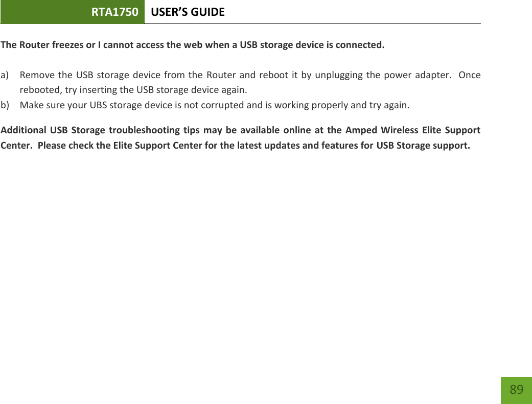 RTA1750 USER’S GUIDE    89 The Router freezes or I cannot access the web when a USB storage device is connected.  a) Remove the USB storage device from the Router and reboot it by unplugging the power adapter.  Once rebooted, try inserting the USB storage device again. b) Make sure your UBS storage device is not corrupted and is working properly and try again. Additional USB Storage troubleshooting tips may be available online at  the Amped Wireless Elite Support Center.  Please check the Elite Support Center for the latest updates and features for USB Storage support. 