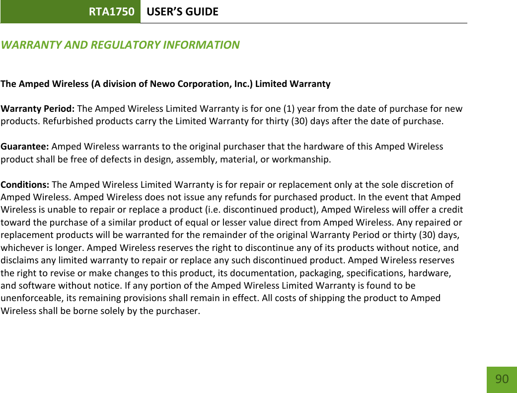 RTA1750 USER’S GUIDE    90 WARRANTY AND REGULATORY INFORMATION The Amped Wireless (A division of Newo Corporation, Inc.) Limited Warranty  Warranty Period: The Amped Wireless Limited Warranty is for one (1) year from the date of purchase for new products. Refurbished products carry the Limited Warranty for thirty (30) days after the date of purchase.  Guarantee: Amped Wireless warrants to the original purchaser that the hardware of this Amped Wireless product shall be free of defects in design, assembly, material, or workmanship.  Conditions: The Amped Wireless Limited Warranty is for repair or replacement only at the sole discretion of Amped Wireless. Amped Wireless does not issue any refunds for purchased product. In the event that Amped Wireless is unable to repair or replace a product (i.e. discontinued product), Amped Wireless will offer a credit toward the purchase of a similar product of equal or lesser value direct from Amped Wireless. Any repaired or replacement products will be warranted for the remainder of the original Warranty Period or thirty (30) days, whichever is longer. Amped Wireless reserves the right to discontinue any of its products without notice, and disclaims any limited warranty to repair or replace any such discontinued product. Amped Wireless reserves the right to revise or make changes to this product, its documentation, packaging, specifications, hardware, and software without notice. If any portion of the Amped Wireless Limited Warranty is found to be unenforceable, its remaining provisions shall remain in effect. All costs of shipping the product to Amped Wireless shall be borne solely by the purchaser. 