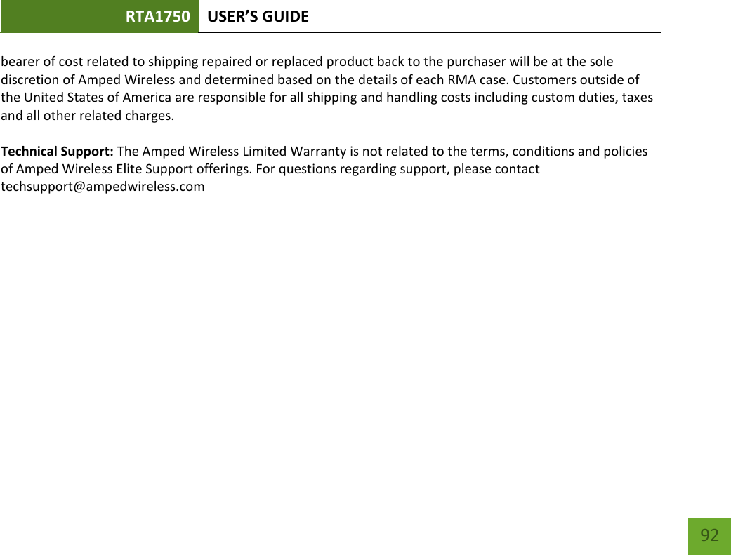 RTA1750 USER’S GUIDE    92 bearer of cost related to shipping repaired or replaced product back to the purchaser will be at the sole discretion of Amped Wireless and determined based on the details of each RMA case. Customers outside of the United States of America are responsible for all shipping and handling costs including custom duties, taxes and all other related charges.  Technical Support: The Amped Wireless Limited Warranty is not related to the terms, conditions and policies of Amped Wireless Elite Support offerings. For questions regarding support, please contact techsupport@ampedwireless.com    